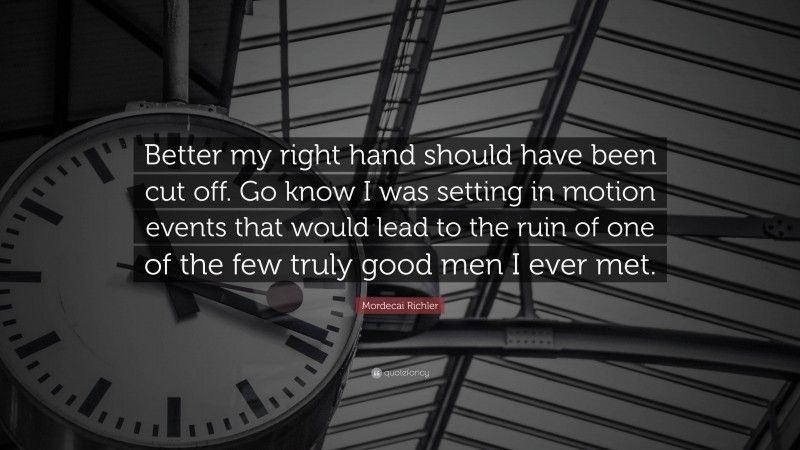 Mordecai Richler Quote: “Better my right hand should have been cut off. Go know I was setting in motion events that would lead to the ruin of one of the few truly good men I ever met.”