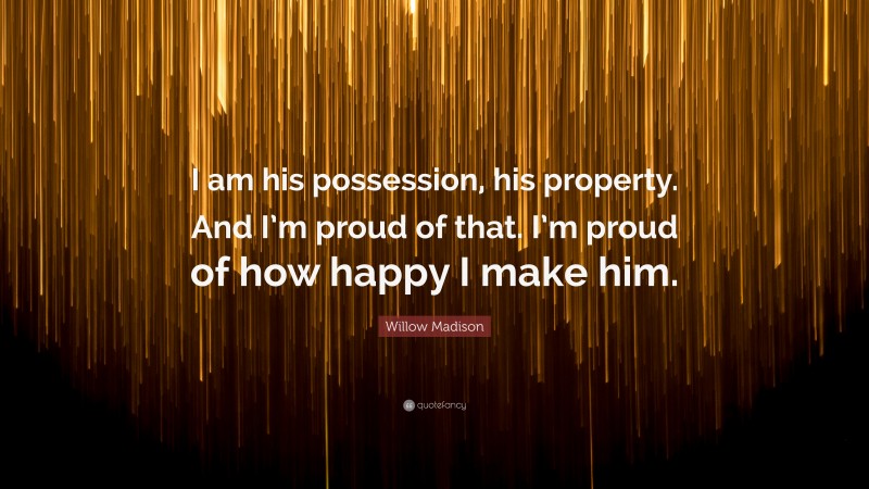 Willow Madison Quote: “I am his possession, his property. And I’m proud of that. I’m proud of how happy I make him.”
