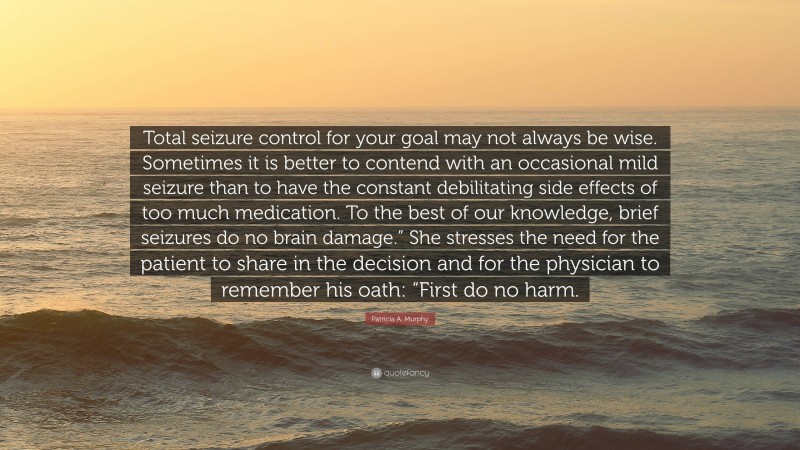 Patricia A. Murphy Quote: “Total seizure control for your goal may not always be wise. Sometimes it is better to contend with an occasional mild seizure than to have the constant debilitating side effects of too much medication. To the best of our knowledge, brief seizures do no brain damage.” She stresses the need for the patient to share in the decision and for the physician to remember his oath: “First do no harm.”