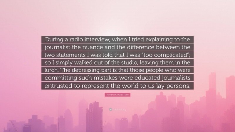 Nassim Nicholas Taleb Quote: “During a radio interview, when I tried explaining to the journalist the nuance and the difference between the two statements I was told that I was “too complicated”; so I simply walked out of the studio, leaving them in the lurch. The depressing part is that those people who were committing such mistakes were educated journalists entrusted to represent the world to us lay persons.”