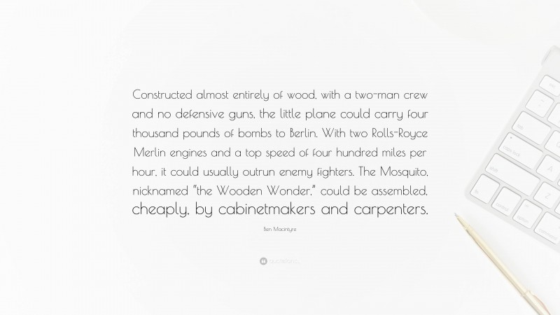 Ben Macintyre Quote: “Constructed almost entirely of wood, with a two-man crew and no defensive guns, the little plane could carry four thousand pounds of bombs to Berlin. With two Rolls-Royce Merlin engines and a top speed of four hundred miles per hour, it could usually outrun enemy fighters. The Mosquito, nicknamed “the Wooden Wonder,” could be assembled, cheaply, by cabinetmakers and carpenters.”