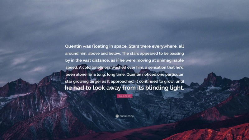 Stan C. Smith Quote: “Quentin was floating in space. Stars were everywhere, all around him, above and below. The stars appeared to be passing by in the vast distance, as if he were moving at unimaginable speed. A cold loneliness washed over him, a sensation that he’d been alone for a long, long time. Quentin noticed one particular star growing larger as it approached. It continued to grow, until he had to look away from its blinding light.”