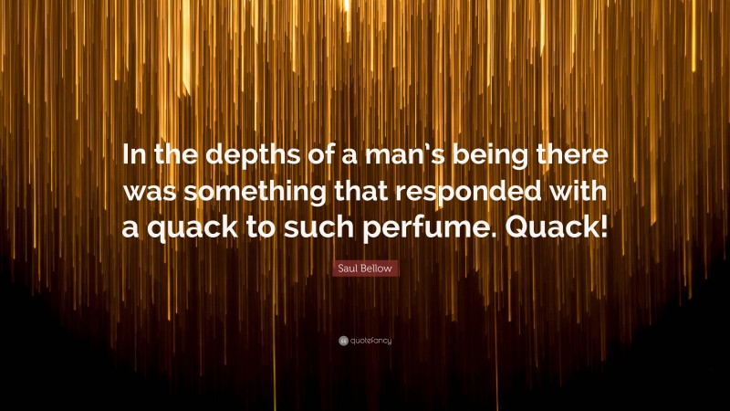 Saul Bellow Quote: “In the depths of a man’s being there was something that responded with a quack to such perfume. Quack!”