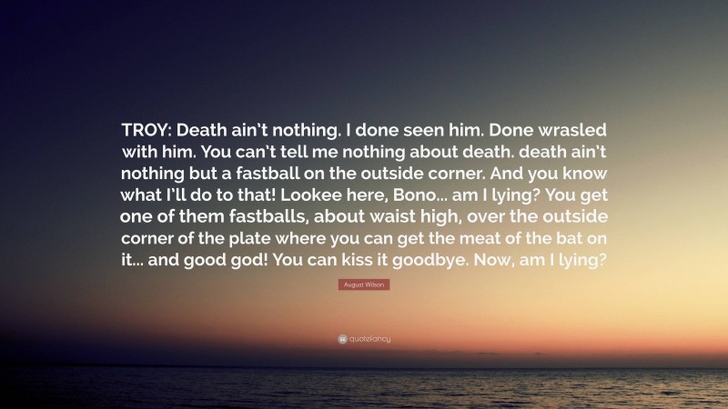 August Wilson Quote: “TROY: Death ain’t nothing. I done seen him. Done wrasled with him. You can’t tell me nothing about death. death ain’t nothing but a fastball on the outside corner. And you know what I’ll do to that! Lookee here, Bono... am I lying? You get one of them fastballs, about waist high, over the outside corner of the plate where you can get the meat of the bat on it... and good god! You can kiss it goodbye. Now, am I lying?”