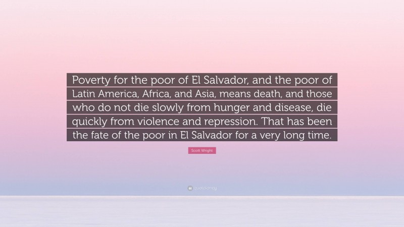 Scott Wright Quote: “Poverty for the poor of El Salvador, and the poor of Latin America, Africa, and Asia, means death, and those who do not die slowly from hunger and disease, die quickly from violence and repression. That has been the fate of the poor in El Salvador for a very long time.”