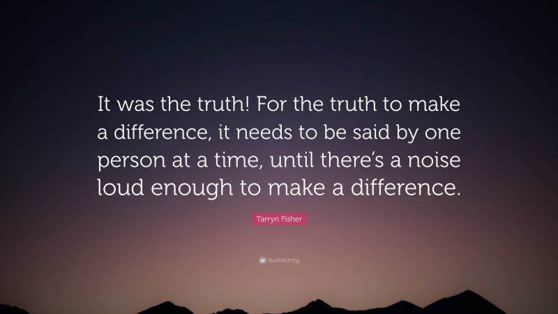 Tarryn Fisher Quote: “It was the truth! For the truth to make a difference, it needs to be said by one person at a time, until there’s a noise loud enough to make a difference.”