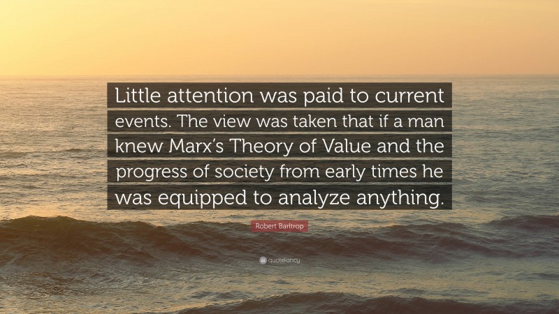 Robert Barltrop Quote: “Little attention was paid to current events. The view was taken that if a man knew Marx’s Theory of Value and the progress of society from early times he was equipped to analyze anything.”