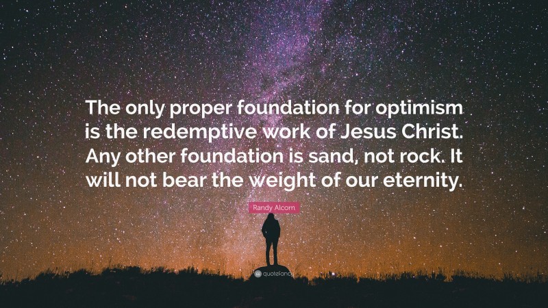 Randy Alcorn Quote: “The only proper foundation for optimism is the redemptive work of Jesus Christ. Any other foundation is sand, not rock. It will not bear the weight of our eternity.”