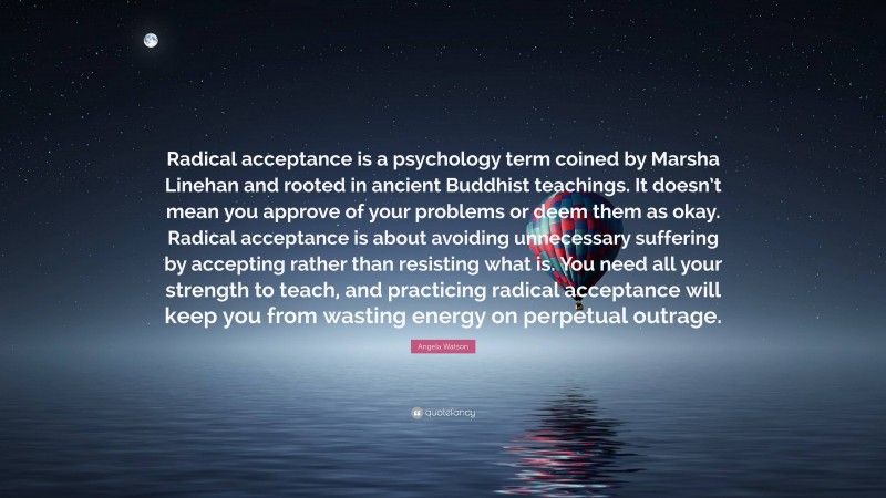 Angela Watson Quote: “Radical acceptance is a psychology term coined by Marsha Linehan and rooted in ancient Buddhist teachings. It doesn’t mean you approve of your problems or deem them as okay. Radical acceptance is about avoiding unnecessary suffering by accepting rather than resisting what is. You need all your strength to teach, and practicing radical acceptance will keep you from wasting energy on perpetual outrage.”