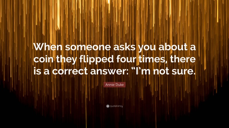 Annie Duke Quote: “When someone asks you about a coin they flipped four times, there is a correct answer: “I’m not sure.”