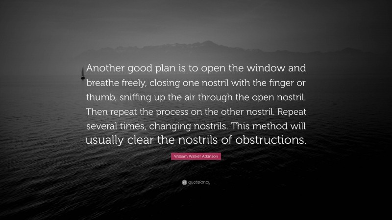 William Walker Atkinson Quote: “Another good plan is to open the window and breathe freely, closing one nostril with the finger or thumb, sniffing up the air through the open nostril. Then repeat the process on the other nostril. Repeat several times, changing nostrils. This method will usually clear the nostrils of obstructions.”