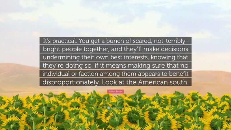 Robert Bevan Quote: “It’s practical. You get a bunch of scared, not-terribly-bright people together, and they’ll make decisions undermining their own best interests, knowing that they’re doing so, if it means making sure that no individual or faction among them appears to benefit disproportionately. Look at the American south.”