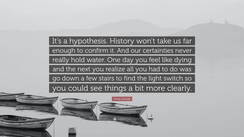 Anna Gavalda Quote: “It’s a hypothesis. History won’t take us far enough to confirm it. And our certainties never really hold water. One day you feel like dying and the next you realize all you had to do was go down a few stairs to find the light switch so you could see things a bit more clearly.”