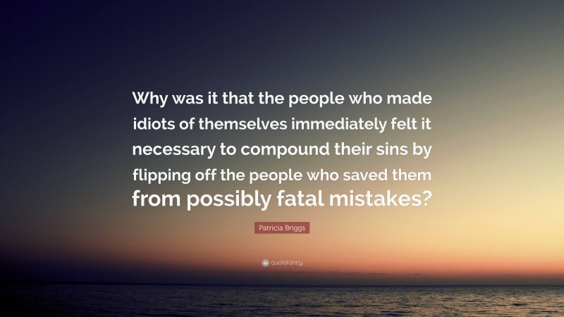 Patricia Briggs Quote: “Why was it that the people who made idiots of themselves immediately felt it necessary to compound their sins by flipping off the people who saved them from possibly fatal mistakes?”