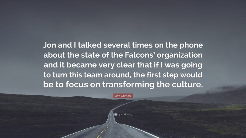 Jon Gordon Quote: “Jon and I talked several times on the phone about the state of the Falcons’ organization and it became very clear that if I was going to turn this team around, the first step would be to focus on transforming the culture.”