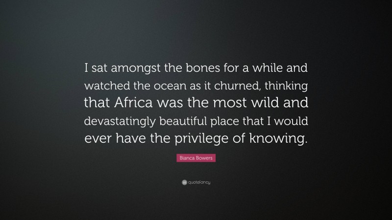 Bianca Bowers Quote: “I sat amongst the bones for a while and watched the ocean as it churned, thinking that Africa was the most wild and devastatingly beautiful place that I would ever have the privilege of knowing.”
