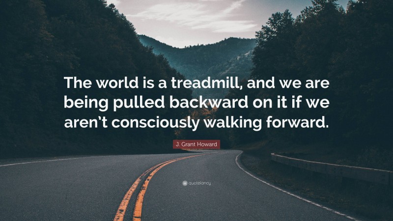J. Grant Howard Quote: “The world is a treadmill, and we are being pulled backward on it if we aren’t consciously walking forward.”