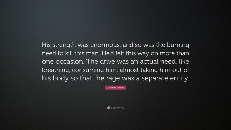 Christine Feehan Quote: “His strength was enormous, and so was the burning need to kill this man. He’d felt this way on more than one occasion. The drive was an actual need, like breathing, consuming him, almost taking him out of his body so that the rage was a separate entity.”