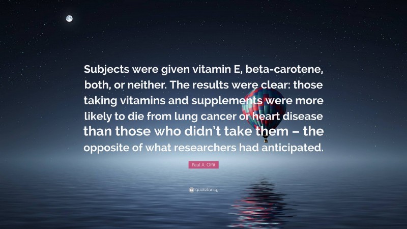 Paul A. Offit Quote: “Subjects were given vitamin E, beta-carotene, both, or neither. The results were clear: those taking vitamins and supplements were more likely to die from lung cancer or heart disease than those who didn’t take them – the opposite of what researchers had anticipated.”