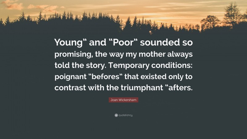 Joan Wickersham Quote: “Young” and “Poor” sounded so promising, the way my mother always told the story. Temporary conditions: poignant “befores” that existed only to contrast with the triumphant “afters.”