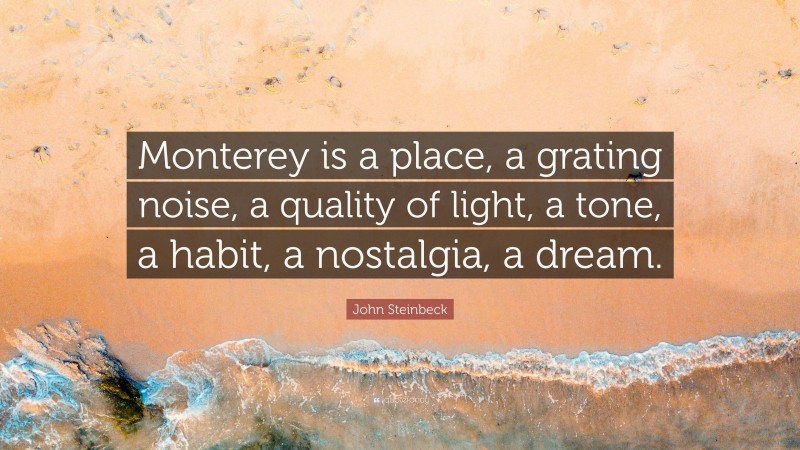 John Steinbeck Quote: “Monterey is a place, a grating noise, a quality of light, a tone, a habit, a nostalgia, a dream.”