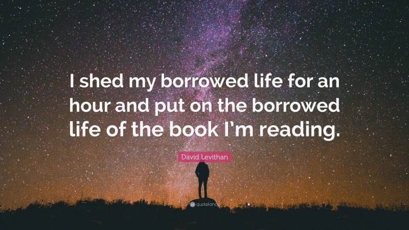 David Levithan Quote: “I shed my borrowed life for an hour and put on the borrowed life of the book I’m reading.”
