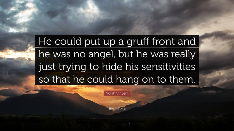 Norah Vincent Quote: “He could put up a gruff front and he was no angel, but he was really just trying to hide his sensitivities so that he could hang on to them.”