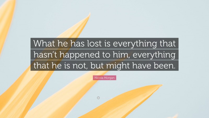 Nicola Morgan Quote: “What he has lost is everything that hasn’t happened to him, everything that he is not, but might have been.”
