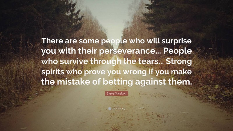 Steve Maraboli Quote: “There are some people who will surprise you with their perseverance... People who survive through the tears... Strong spirits who prove you wrong if you make the mistake of betting against them.”