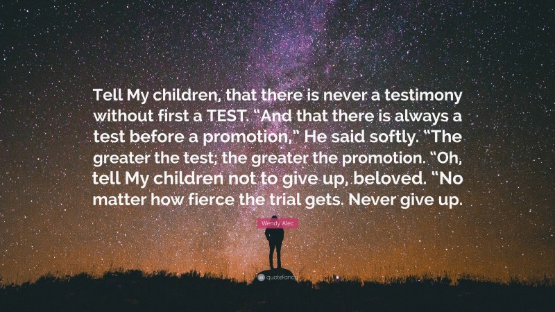 Wendy Alec Quote: “Tell My children, that there is never a testimony without first a TEST. “And that there is always a test before a promotion,” He said softly. “The greater the test; the greater the promotion. “Oh, tell My children not to give up, beloved. “No matter how fierce the trial gets. Never give up.”