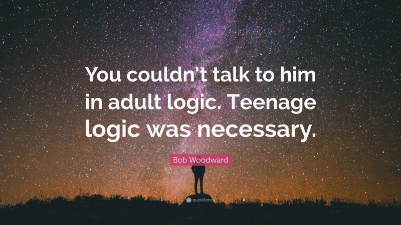 Bob Woodward Quote: “You couldn’t talk to him in adult logic. Teenage logic was necessary.”