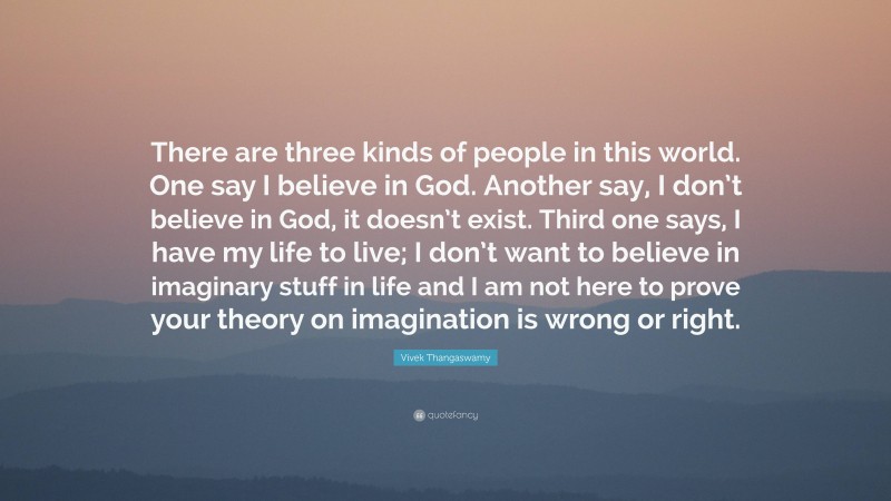 Vivek Thangaswamy Quote: “There are three kinds of people in this world. One say I believe in God. Another say, I don’t believe in God, it doesn’t exist. Third one says, I have my life to live; I don’t want to believe in imaginary stuff in life and I am not here to prove your theory on imagination is wrong or right.”
