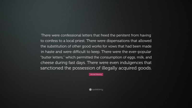 Michael Massing Quote: “There were confessional letters that freed the penitent from having to confess to a local priest. There were dispensations that allowed the substitution of other good works for vows that had been made in haste and were difficult to keep. There were the ever-popular “butter letters,” which permitted the consumption of eggs, milk, and cheese during fast days. There were even indulgences that sanctioned the possession of illegally acquired goods.”