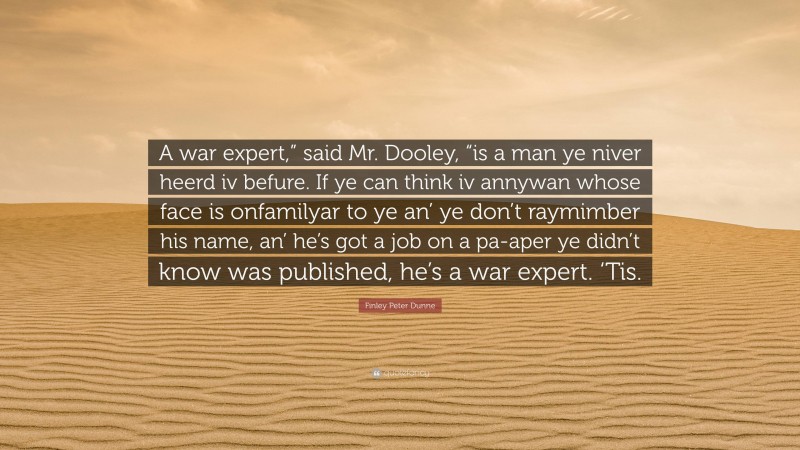 Finley Peter Dunne Quote: “A war expert,” said Mr. Dooley, “is a man ye niver heerd iv befure. If ye can think iv annywan whose face is onfamilyar to ye an’ ye don’t raymimber his name, an’ he’s got a job on a pa-aper ye didn’t know was published, he’s a war expert. ‘Tis.”