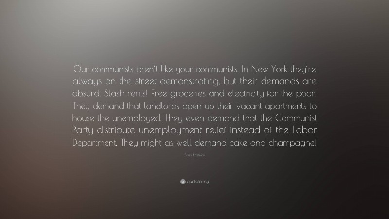 Sana Krasikov Quote: “Our communists aren’t like your communists. In New York they’re always on the street demonstrating, but their demands are absurd. Slash rents! Free groceries and electricity for the poor! They demand that landlords open up their vacant apartments to house the unemployed. They even demand that the Communist Party distribute unemployment relief instead of the Labor Department. They might as well demand cake and champagne!”