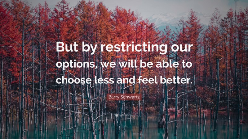 Barry Schwartz Quote: “But by restricting our options, we will be able to choose less and feel better.”