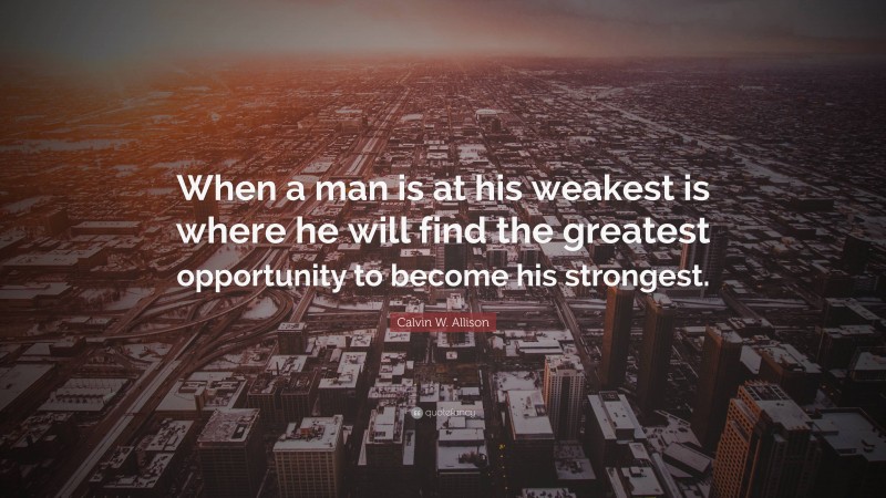 Calvin W. Allison Quote: “When a man is at his weakest is where he will find the greatest opportunity to become his strongest.”