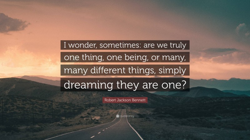 Robert Jackson Bennett Quote: “I wonder, sometimes: are we truly one thing, one being, or many, many different things, simply dreaming they are one?”