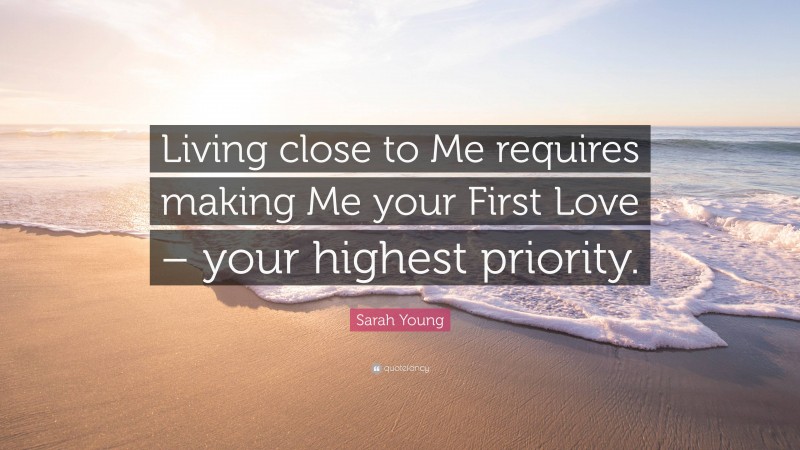 Sarah Young Quote: “Living close to Me requires making Me your First Love – your highest priority.”