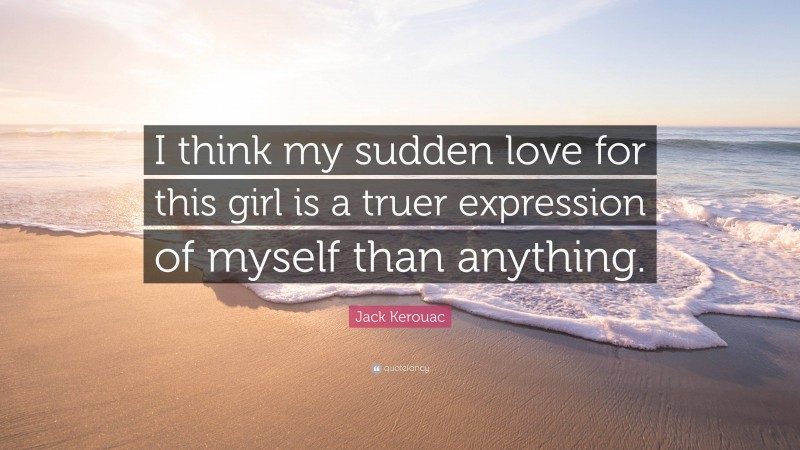 Jack Kerouac Quote: “I think my sudden love for this girl is a truer expression of myself than anything.”