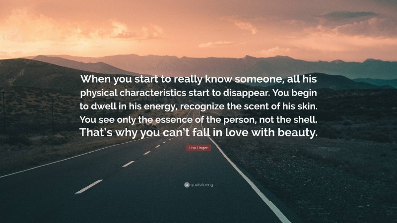 Lisa Unger Quote: “When you start to really know someone, all his physical characteristics start to disappear. You begin to dwell in his energy, recognize the scent of his skin. You see only the essence of the person, not the shell. That’s why you can’t fall in love with beauty.”