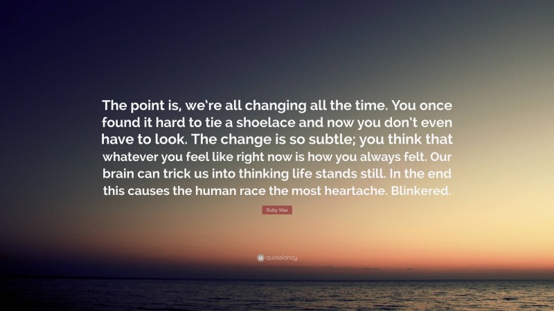 Ruby Wax Quote: “The point is, we’re all changing all the time. You once found it hard to tie a shoelace and now you don’t even have to look. The change is so subtle; you think that whatever you feel like right now is how you always felt. Our brain can trick us into thinking life stands still. In the end this causes the human race the most heartache. Blinkered.”