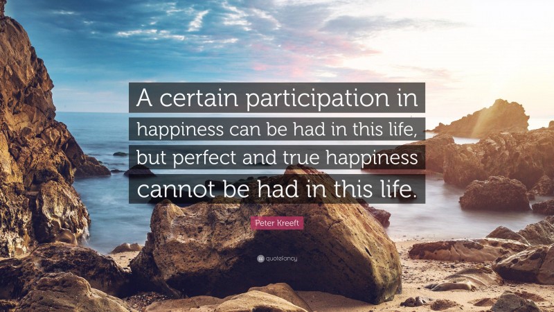 Peter Kreeft Quote: “A certain participation in happiness can be had in this life, but perfect and true happiness cannot be had in this life.”