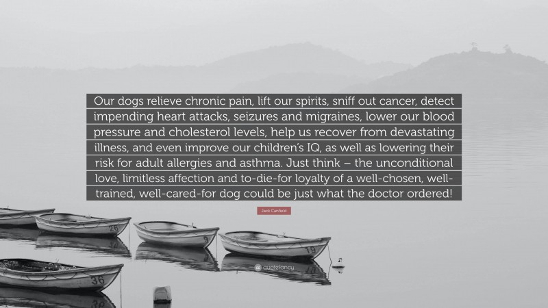 Jack Canfield Quote: “Our dogs relieve chronic pain, lift our spirits, sniff out cancer, detect impending heart attacks, seizures and migraines, lower our blood pressure and cholesterol levels, help us recover from devastating illness, and even improve our children’s IQ, as well as lowering their risk for adult allergies and asthma. Just think – the unconditional love, limitless affection and to-die-for loyalty of a well-chosen, well-trained, well-cared-for dog could be just what the doctor ordered!”