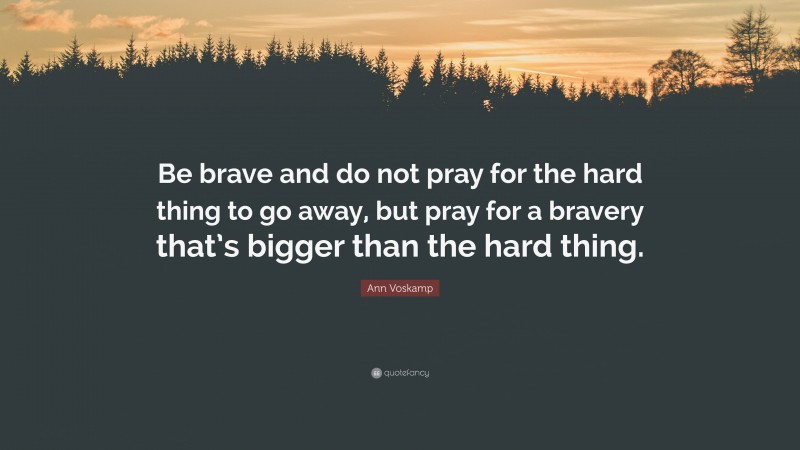 Ann Voskamp Quote: “Be brave and do not pray for the hard thing to go away, but pray for a bravery that’s bigger than the hard thing.”