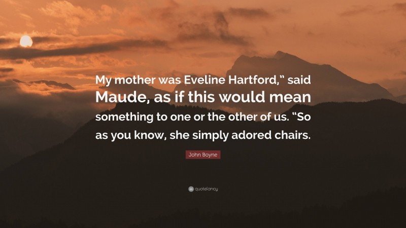 John Boyne Quote: “My mother was Eveline Hartford,” said Maude, as if this would mean something to one or the other of us. “So as you know, she simply adored chairs.”