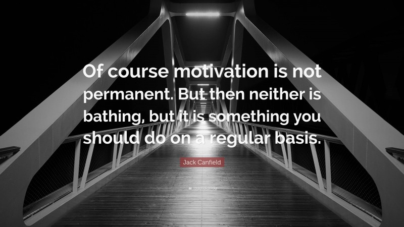Jack Canfield Quote: “Of course motivation is not permanent. But then neither is bathing, but it is something you should do on a regular basis.”