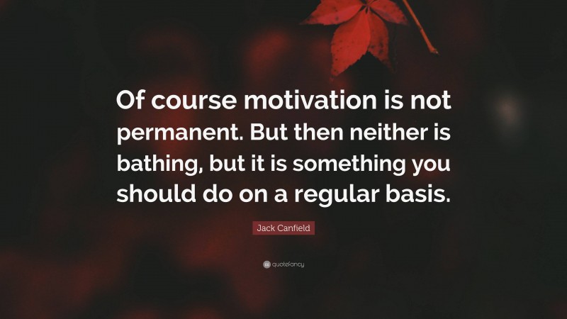 Jack Canfield Quote: “Of course motivation is not permanent. But then neither is bathing, but it is something you should do on a regular basis.”