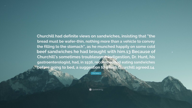 Cita Stelzer Quote: “Churchill had definite views on sandwiches, insisting that “the bread must be wafer-thin, nothing more than a vehicle to convey the filling to the stomach”, as he munched happily on some cold beef sandwiches he had brought with him.13 Because of Churchill’s sometimes troublesome indigestion, Dr. Hunt, his gastroenterologist, had, in 1936, recommended eating sandwiches before going to bed, a suggestion to which Churchill agreed.14.”