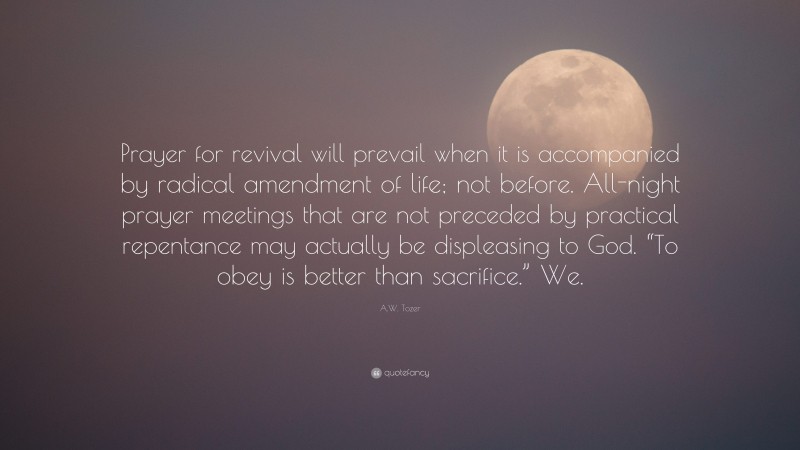 A.W. Tozer Quote: “Prayer for revival will prevail when it is accompanied by radical amendment of life; not before. All-night prayer meetings that are not preceded by practical repentance may actually be displeasing to God. “To obey is better than sacrifice.” We.”